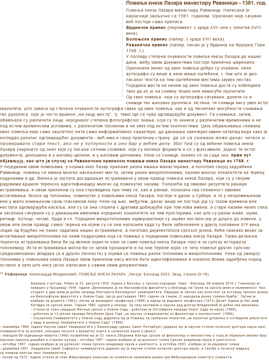 ﷯Повеља кнеза Лазара манастиру Раваници - 1381. год.
Повеља кнеза Лазара манастшру Раваници. Написана је најкасније закључно са 1381. годином. Оригинал није сачуван већ постоје само преписи.
Врднички препис (пергамент, с краја XVII или с почетка XVIII века).
Болоњски препис (папир, с краја XVII века).
Раванички препис (папир, писан је у Врднику на Фрушкој Гори 1768. г.).
У погледу степена очуваности повеља кнеза Лазара до наших дана, међу овим документима постоји прилично шаренило. Оригинали неких од ових повеља добро су очувани; неки аутографи су више а неки мање оштећени, с тим што је део писаног текста на тим оштећеним местима заувек нестао. Поједина места на неким од ових повеља доста су избледела тако да их је на снимку тешко или немогуће прочитати.
Од свих повеља, чији су аутографи сачувани, донети су и снимци тих њихових рукописа. Истина, ти снимци нису увек истог квалитета, што зависи од степена очуваности аутографа сваке од ових повеља, као и од техничких могућности снимања тих рукописа, које је често вршено „на лицу места”, тј. тамо где се чува одговарајући документ. Та снимања, затим, обављала су различита лица, неједнаког степена фотографског знања, која су то чинила у различитим временима и не под истим временским условима, с различитом техником и не увек под истим околностима. Циљ објављивања снимака ових повеља није само заштитног нити само информативног карактера: да данашњи заинтересовани читалац види како је изгледао рукопис одговарајућег документа - већ има и своју практичну страну: да се са снимака може данас читати и проверавати стари текст, ако не у потпуности а оно бар у већем делу. Због тога су од већине повеља кнеза Лазара (нарочито од оних које су писане ситним словима, које су великог формата и сл.) факсимили, једног те истог документа, доношени и у његовој целини, и у његовим деловима. Неки се снимци, колико се за сада зна, први пут објављују, као што је случај са Раваничким преписом повеље кнеза Лазара манастиру Раваници из 1768. г. У појединим овим повељама, у којима кнез Лазар прилаже разна имања манастирима, а поготово својој задужбини Раваници, помињу се имена многих насељених места, затим разни микротопоними, називи многих локалитета на терену, хидроними и др. Велика је заслуга досадашњих истраживача у овом правцу повеља кнеза Лазара, који су у својим радовима вршили теренску идентификацију многих од поменутих назива. Полазећи од оваквих резултата ранијих истраживања, и овом приликом су она спроведена при чему се, као и раније, показала сва сложеност оваквих испитивања. Многи од топонима, поменутих у повељама кнеза Лазара, постоје и данас у Србији, и то у непромењеном или у мало измењеном свом гласовном лику. Неки од њих, међутим, данас више не постоје јер су током времена или нестала одговарајућа насеља, или су се она спојила с другима добијајући при том нова имена, а стари називи неких села и заселака сачувани су у данашњим именима појединих локалитета на тим просторима, као што су разне њиве, шуме, речице, потоци, чесме, брда и сл. Поједини микротопоними највероватније су заувек нестали јер је дошло до измене, у овом или оном правцу, самог терена на којем су се они налазили када су били забележени у другој половини XIV века. Један од будућих не лаких задатака наших истраживача, а поготово дијалектолога српског језика, биће свакако везан за испитивање микротопонима на оним подручјима која се помињу у појединим повељама кнеза Лазара. Таква детаљна теренска истраживања била би од велике користи како за саме повеље кнеза Лазара тако и за српску историјску топонимију. Иста истраживања могла би се затим проширити и на оне терене којих се тичу повеље других српских средњовековних владара (а и других личности) у којима се помињу разни топоними и микротопоними. Неки од (микро)топонима у повељама кнеза Лазара овом приликом нису могли бити идентификовани и локално ближе одређени поред осталог и зато што нису јасно написани у самим овим документима... ** Референца: Александар Младеновић, ПОВЕЉЕ КНЕЗА ЛАЗАРА, „Чигоја“ Београд 2003, Увод, страна (5-16). ﷯Белешка о аутору: Рођен је 25. августа 1930. године у Битољу, у српској породици. Умро - Београд, 06.априла 2010.). Гимназију је завршио у Крушевцу 1949. године. Дипломирао је на Филозофском факултету у Београду на Групи за српски језик и књижевност. Као студент у два маха је добио награду Ректората Београдског универзитета. Каријеру је запчео као асистент за историју српског језика на Филозофском факултету у Новом Саду, где је докторирао 1963. године са темом „О народном језику Јована Рајића“. Затим је изабран за доцента (1963), потом за ванредног професора (1968) и најзад за редовног професора (1973).Десет година је био шеф Катедре за српски језик. Године 1995. одлази у пензију. За свој наставни и научни рад доктор Младеновић је добио низ признања:
- стални је члан-сарадник Матице српске у Новом Саду,- добитник је Октобарске награде Новог Сада за науку (1969),
- добитник је 13-јулске награде Републике Црне Горе „за научно стваралаштво из филологије и лингвистике“ (1990),
- Скупштина Универзитета у Новом Саду доделила му је Повељу са сребрном плакетом „за изузетан допринос и остварене резултате у раду и развоју Универзитета у Новом Саду“ (1990),
- новембра 1990. године Научни савет Универзитета у Лењинграду (данас Санкт Петербург) доделио му је научни степен почасног доктора наука овог
Универзитета за његове „значајне заслуге у развитку опште и словенске науке о језику“,
- поводом 60-годишњице живота (1990) посвећена му је 33. књига Зборника Матице српске за филологију и лингвистику у којој је објављен велики број научних прилога домаћих и страних аутора,- октобра 1997. године изабран је за дописног члана Српске академије наука и уметности;
- октобра 1997. године изабран је за дописног члана Српске академије наука и уметности, а октобра 2003. изабран је за редовног члана
- децембра 2001. Академски савет Софијског универзитета доделио му је научни степен почасног доктора наука, а такође и почасну медаљу са плавом лентом овог Универзитета,
- почев од 1972. године стални је члан Међународне комисије за словенске књижевне језике при Међународном комитету слависта.
